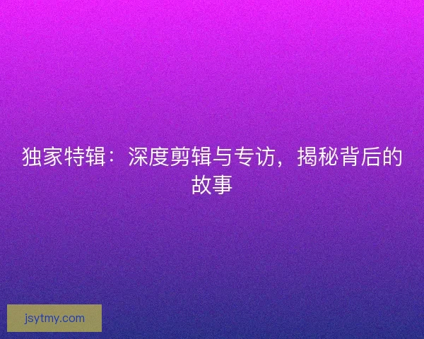独家特辑：深度剪辑与专访，揭秘背后的故事