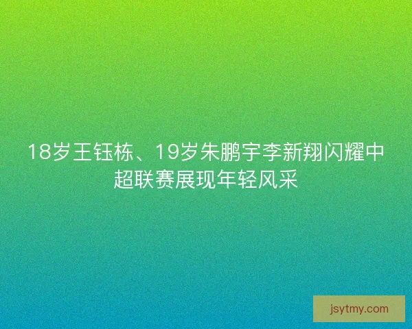18岁王钰栋、19岁朱鹏宇李新翔闪耀中超联赛展现年轻风采