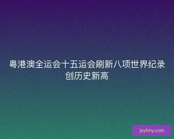 粤港澳全运会十五运会刷新八项世界纪录创历史新高