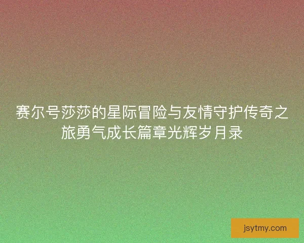 赛尔号莎莎的星际冒险与友情守护传奇之旅勇气成长篇章光辉岁月录