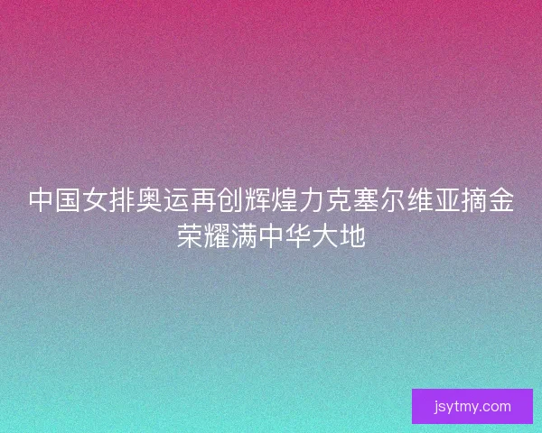 中国女排奥运再创辉煌力克塞尔维亚摘金荣耀满中华大地