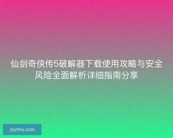 仙剑奇侠传5破解器下载使用攻略与安全风险全面解析详细指南分享