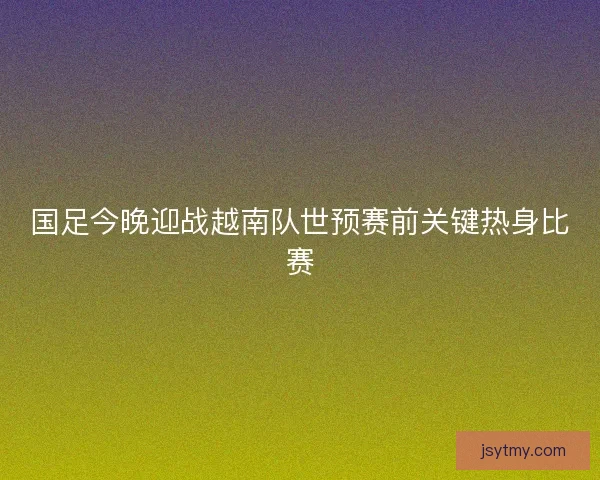 国足今晚迎战越南队世预赛前关键热身比赛