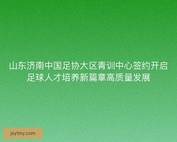 山东济南中国足协大区青训中心签约开启足球人才培养新篇章高质量发展