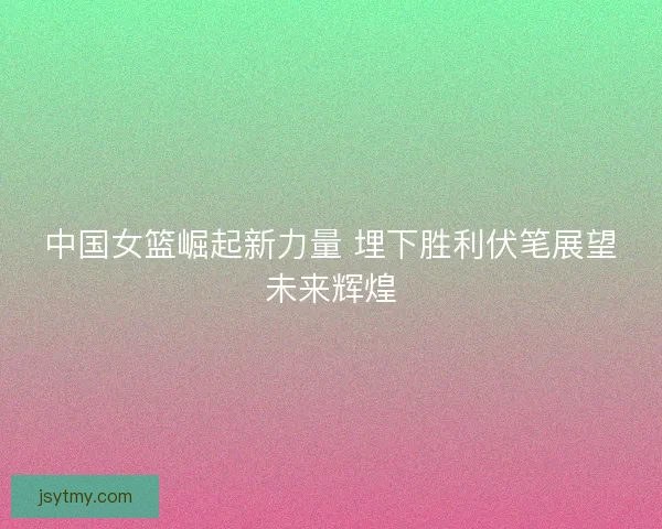 中国女篮崛起新力量 埋下胜利伏笔展望未来辉煌