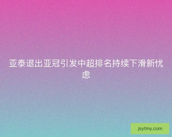 亚泰退出亚冠引发中超排名持续下滑新忧虑