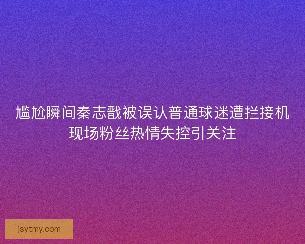 尴尬瞬间秦志戬被误认普通球迷遭拦接机现场粉丝热情失控引关注
