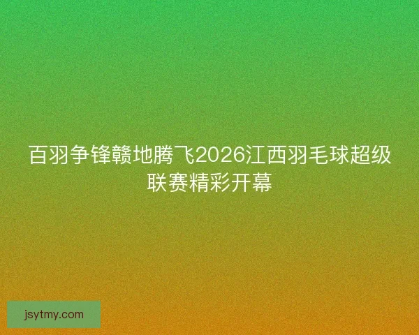 百羽争锋赣地腾飞2026江西羽毛球超级联赛精彩开幕