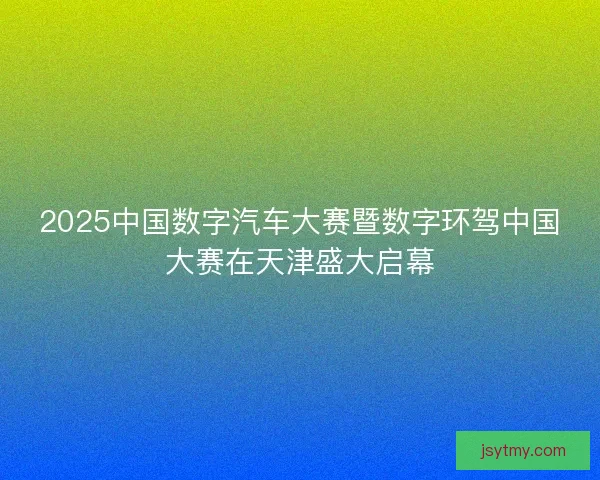 2025中国数字汽车大赛暨数字环驾中国大赛在天津盛大启幕