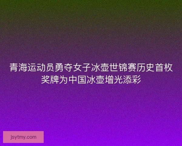 青海运动员勇夺女子冰壶世锦赛历史首枚奖牌为中国冰壶增光添彩