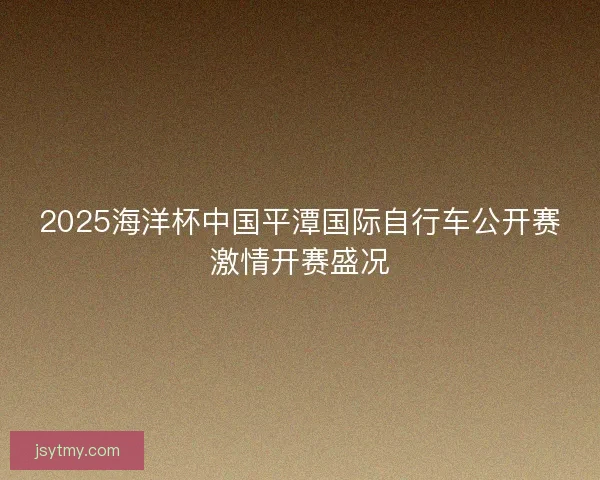 2025海洋杯中国平潭国际自行车公开赛激情开赛盛况