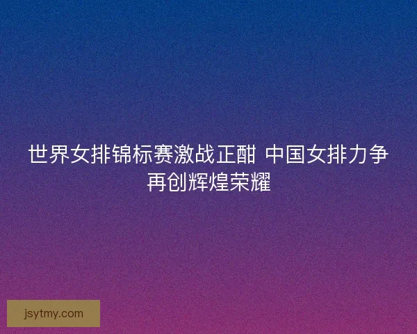 世界女排锦标赛激战正酣 中国女排力争再创辉煌荣耀