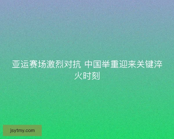 亚运赛场激烈对抗 中国举重迎来关键淬火时刻