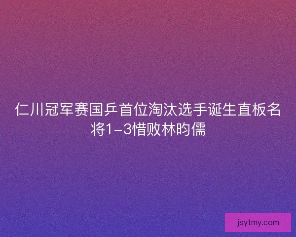 仁川冠军赛国乒首位淘汰选手诞生直板名将1-3惜败林昀儒