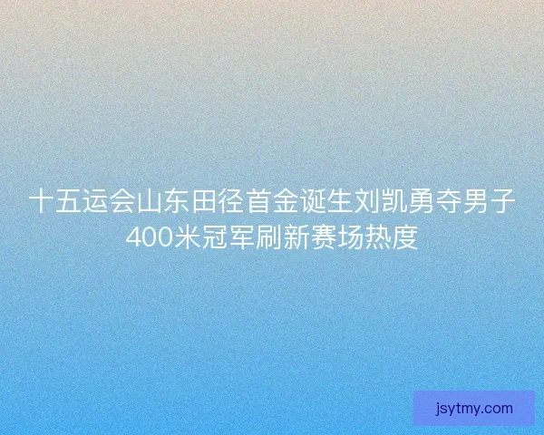 十五运会山东田径首金诞生刘凯勇夺男子400米冠军刷新赛场热度