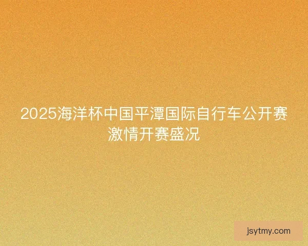 2025海洋杯中国平潭国际自行车公开赛激情开赛盛况