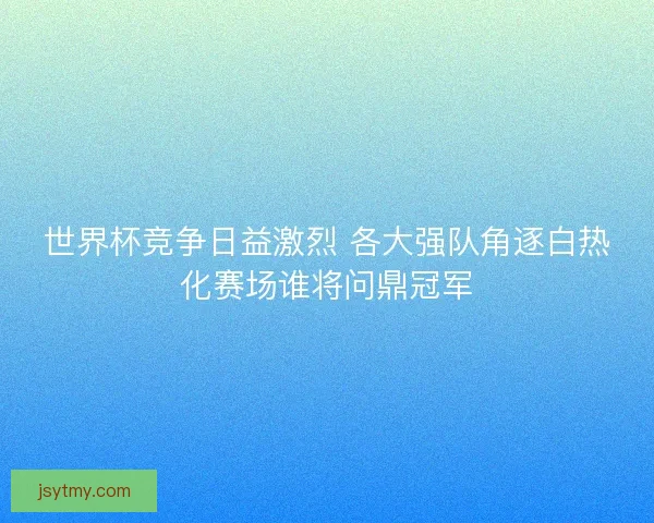 世界杯竞争日益激烈 各大强队角逐白热化赛场谁将问鼎冠军