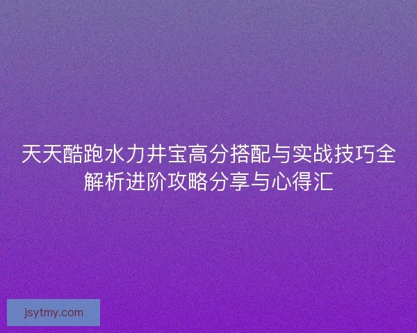 天天酷跑水力井宝高分搭配与实战技巧全解析进阶攻略分享与心得汇
