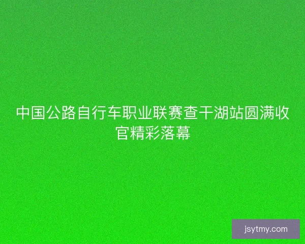 中国公路自行车职业联赛查干湖站圆满收官精彩落幕