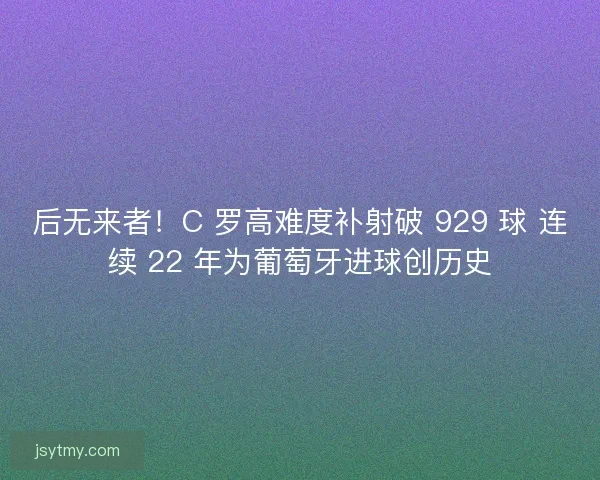 后无来者！C 罗高难度补射破 929 球 连续 22 年为葡萄牙进球创历史