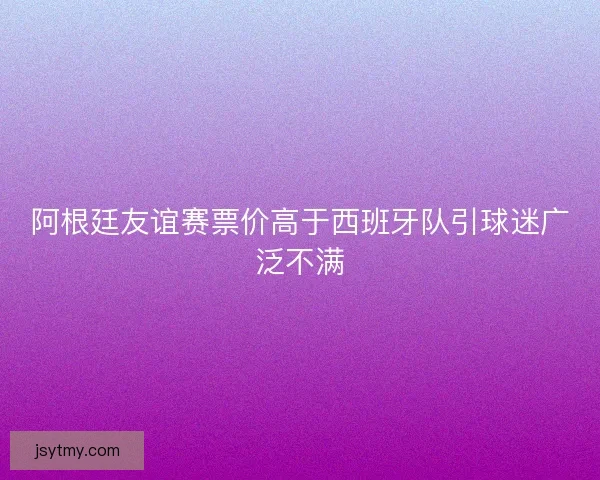 阿根廷友谊赛票价高于西班牙队引球迷广泛不满